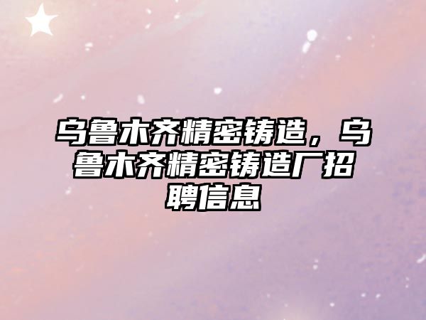 烏魯木齊精密鑄造，烏魯木齊精密鑄造廠招聘信息