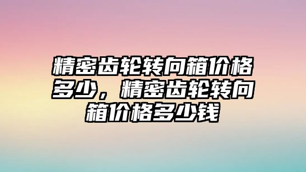 精密齒輪轉(zhuǎn)向箱價格多少，精密齒輪轉(zhuǎn)向箱價格多少錢