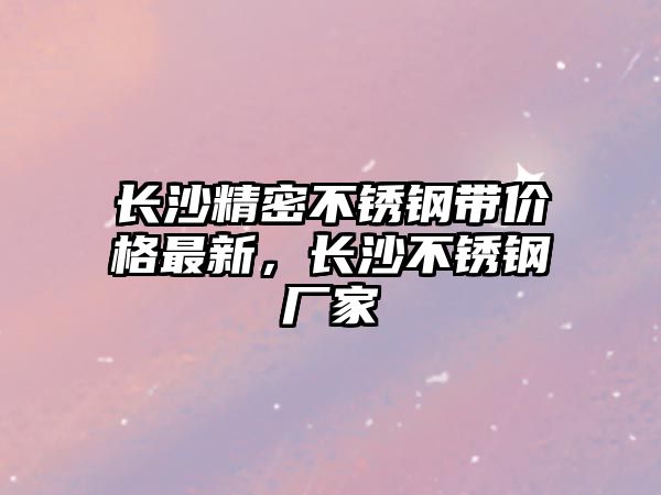 長沙精密不銹鋼帶價格最新，長沙不銹鋼廠家