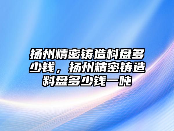 揚州精密鑄造料盤多少錢，揚州精密鑄造料盤多少錢一噸