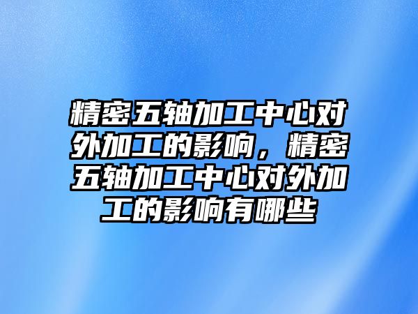 精密五軸加工中心對外加工的影響，精密五軸加工中心對外加工的影響有哪些