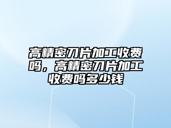 高精密刀片加工收費(fèi)嗎，高精密刀片加工收費(fèi)嗎多少錢(qián)