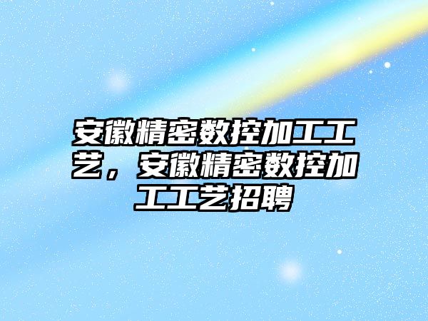 安徽精密數(shù)控加工工藝，安徽精密數(shù)控加工工藝招聘