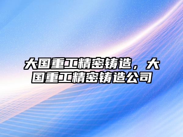 大國(guó)重工精密鑄造，大國(guó)重工精密鑄造公司