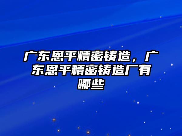 廣東恩平精密鑄造，廣東恩平精密鑄造廠有哪些