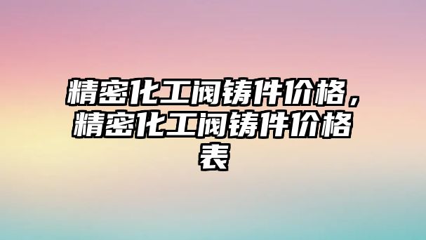 精密化工閥鑄件價格，精密化工閥鑄件價格表