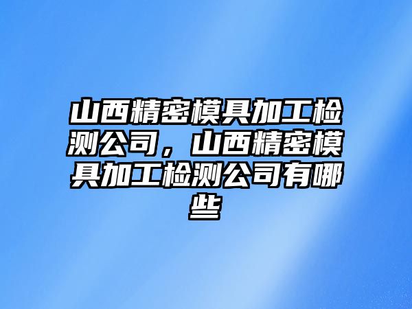 山西精密模具加工檢測公司，山西精密模具加工檢測公司有哪些