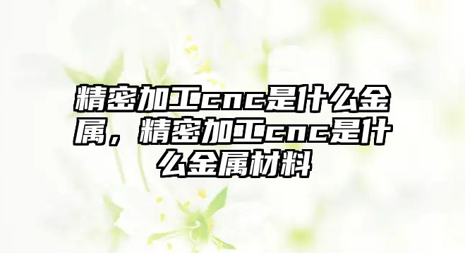 精密加工cnc是什么金屬，精密加工cnc是什么金屬材料