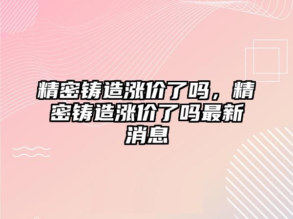 精密鑄造漲價了嗎，精密鑄造漲價了嗎最新消息