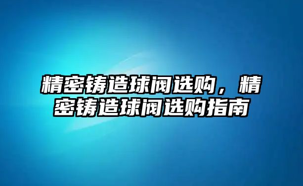 精密鑄造球閥選購，精密鑄造球閥選購指南