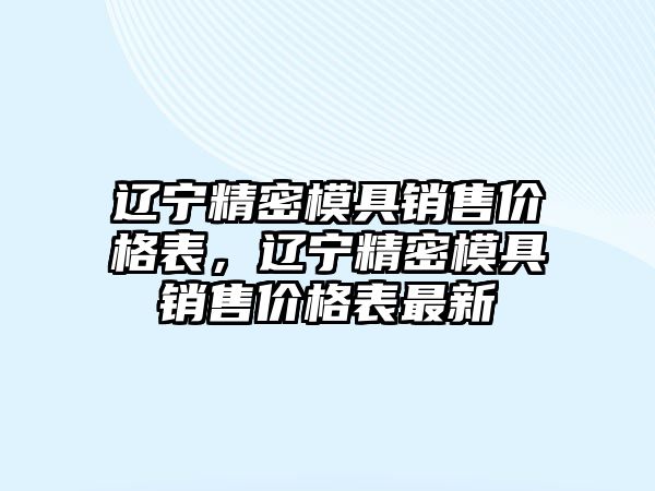 遼寧精密模具銷(xiāo)售價(jià)格表，遼寧精密模具銷(xiāo)售價(jià)格表最新