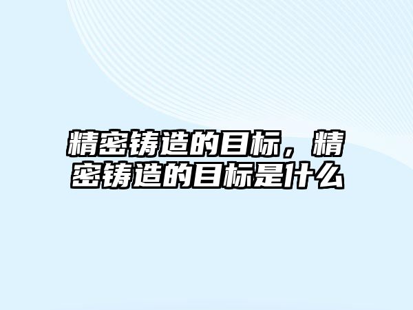 精密鑄造的目標(biāo)，精密鑄造的目標(biāo)是什么