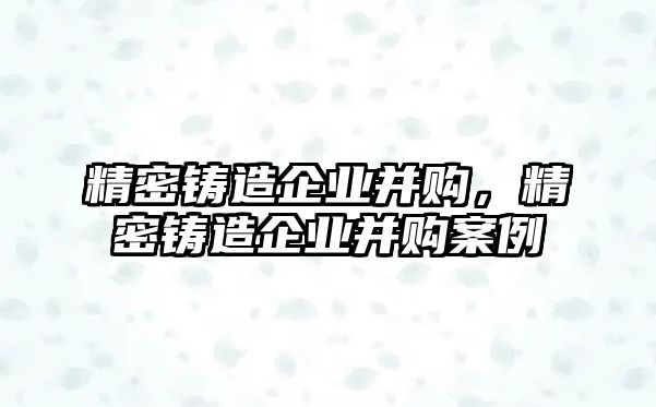 精密鑄造企業(yè)并購，精密鑄造企業(yè)并購案例