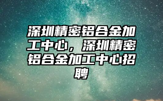 深圳精密鋁合金加工中心，深圳精密鋁合金加工中心招聘