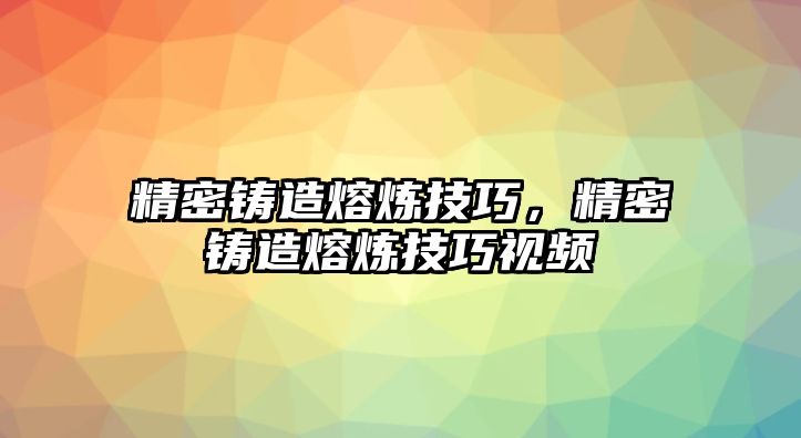 精密鑄造熔煉技巧，精密鑄造熔煉技巧視頻