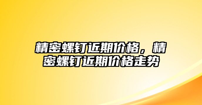 精密螺釘近期價格，精密螺釘近期價格走勢