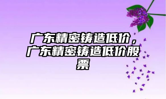 廣東精密鑄造低價，廣東精密鑄造低價股票