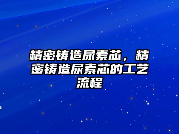 精密鑄造尿素芯，精密鑄造尿素芯的工藝流程