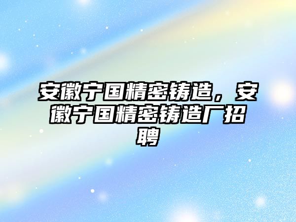 安徽寧國精密鑄造，安徽寧國精密鑄造廠招聘