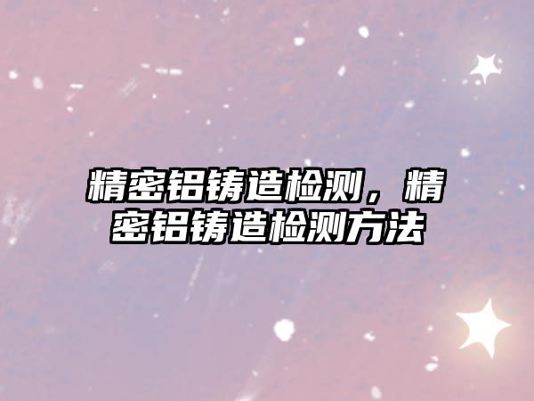 精密鋁鑄造檢測，精密鋁鑄造檢測方法