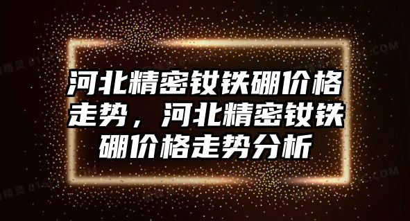 河北精密釹鐵硼價格走勢，河北精密釹鐵硼價格走勢分析