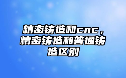 精密鑄造和cnc，精密鑄造和普通鑄造區(qū)別