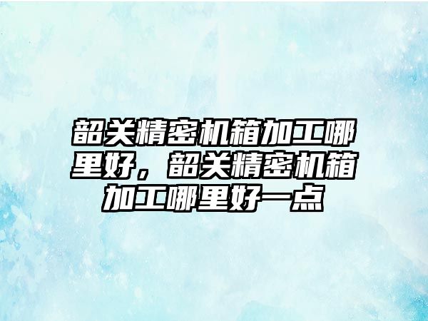 韶關精密機箱加工哪里好，韶關精密機箱加工哪里好一點