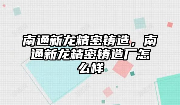 南通新龍精密鑄造，南通新龍精密鑄造廠怎么樣