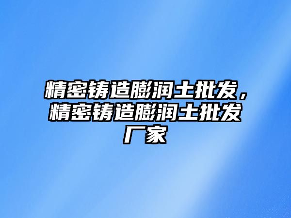 精密鑄造膨潤土批發(fā)，精密鑄造膨潤土批發(fā)廠家