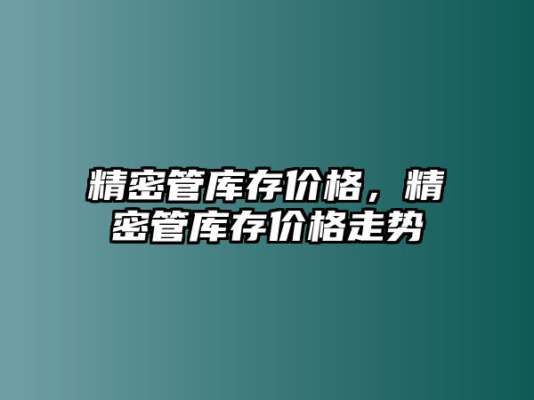 精密管庫存價格，精密管庫存價格走勢