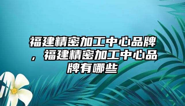 福建精密加工中心品牌，福建精密加工中心品牌有哪些