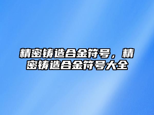 精密鑄造合金符號，精密鑄造合金符號大全