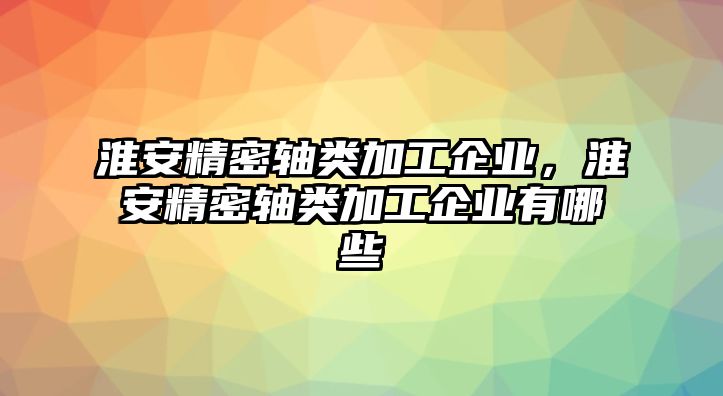 淮安精密軸類加工企業(yè)，淮安精密軸類加工企業(yè)有哪些