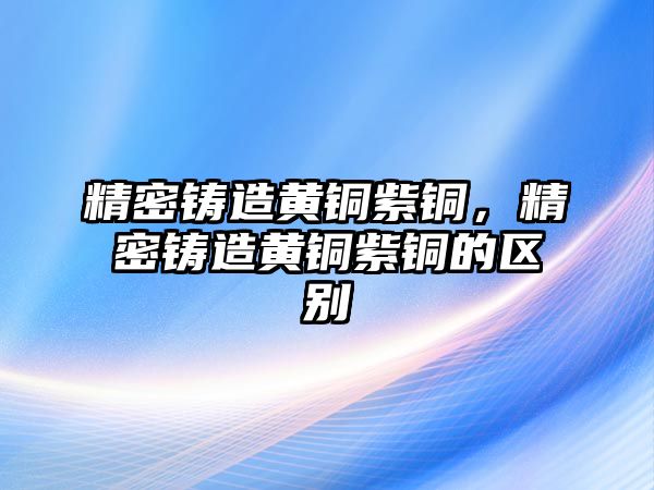 精密鑄造黃銅紫銅，精密鑄造黃銅紫銅的區(qū)別