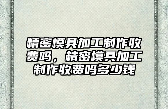 精密模具加工制作收費(fèi)嗎，精密模具加工制作收費(fèi)嗎多少錢