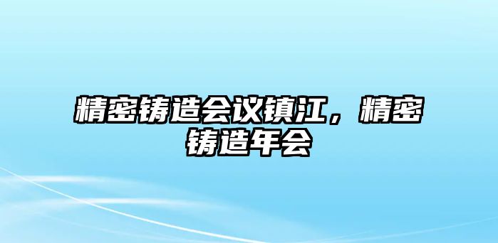 精密鑄造會議鎮(zhèn)江，精密鑄造年會