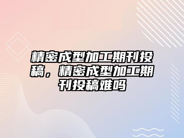 精密成型加工期刊投稿，精密成型加工期刊投稿難嗎