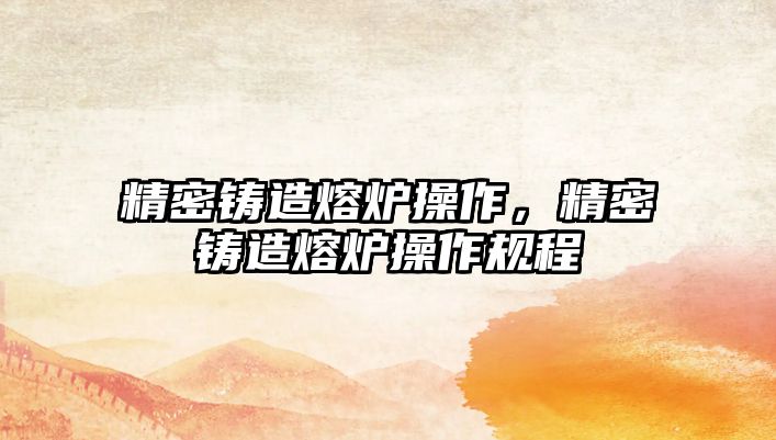 精密鑄造熔爐操作，精密鑄造熔爐操作規(guī)程