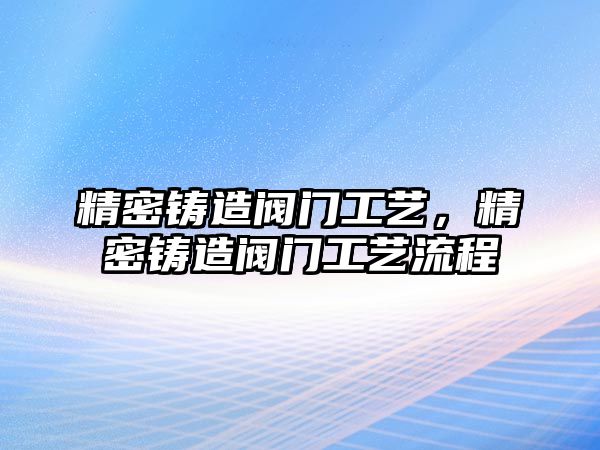 精密鑄造閥門工藝，精密鑄造閥門工藝流程