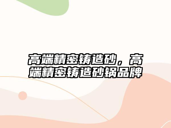 高端精密鑄造砂，高端精密鑄造砂鍋品牌