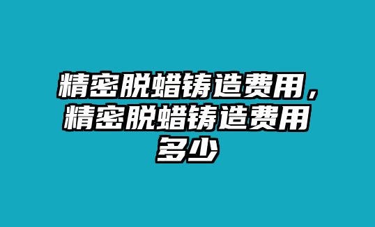 精密脫蠟鑄造費(fèi)用，精密脫蠟鑄造費(fèi)用多少