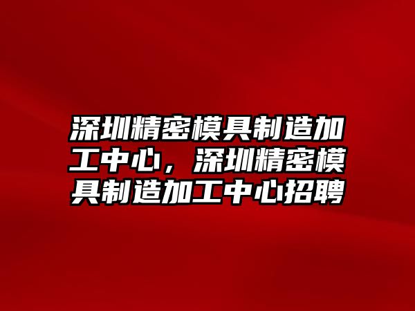 深圳精密模具制造加工中心，深圳精密模具制造加工中心招聘