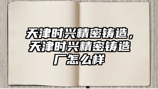 天津時(shí)興精密鑄造，天津時(shí)興精密鑄造廠怎么樣