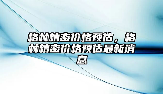 格林精密價(jià)格預(yù)估，格林精密價(jià)格預(yù)估最新消息