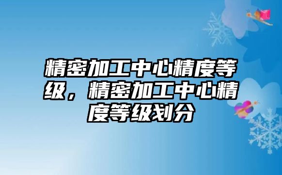 精密加工中心精度等級，精密加工中心精度等級劃分