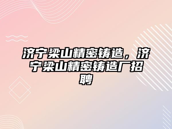 濟寧梁山精密鑄造，濟寧梁山精密鑄造廠招聘