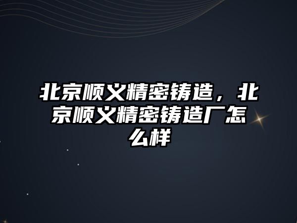 北京順義精密鑄造，北京順義精密鑄造廠怎么樣