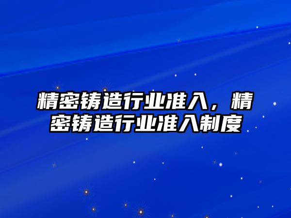 精密鑄造行業(yè)準(zhǔn)入，精密鑄造行業(yè)準(zhǔn)入制度