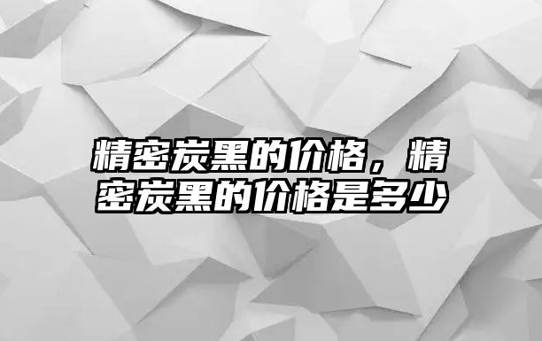 精密炭黑的價(jià)格，精密炭黑的價(jià)格是多少