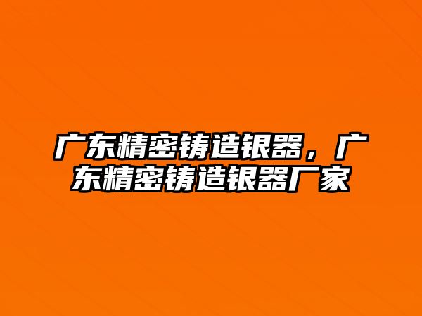 廣東精密鑄造銀器，廣東精密鑄造銀器廠家